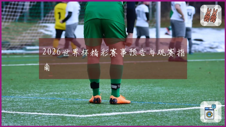 2026世界杯精彩赛事预告与观赛指南
